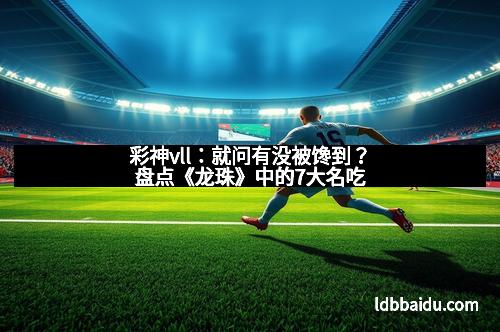 彩神vll：就问有没被馋到？盘点《龙珠》中的7大名吃