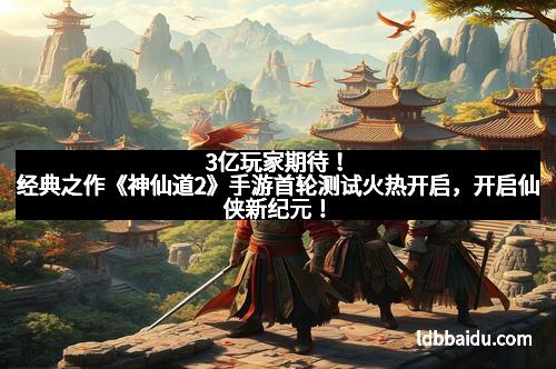 3亿玩家期待！经典之作《神仙道2》手游首轮测试火热开启，开启仙侠新纪元！